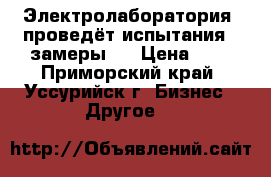 Электролаборатория  проведёт испытания , замеры . › Цена ­ 1 - Приморский край, Уссурийск г. Бизнес » Другое   